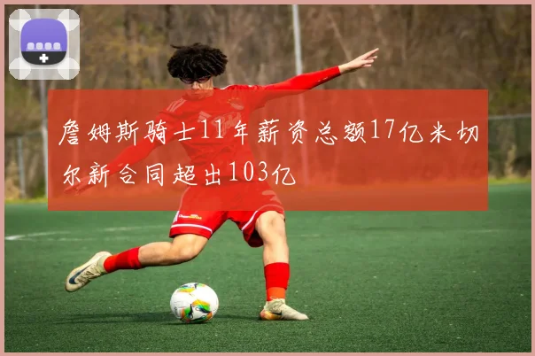 詹姆斯骑士11年薪资总额17亿米切尔新合同超出103亿